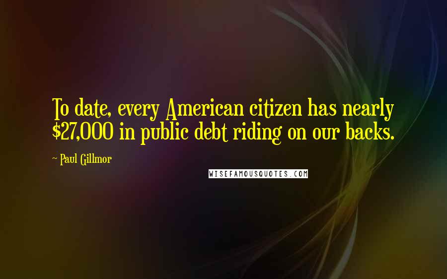 Paul Gillmor Quotes: To date, every American citizen has nearly $27,000 in public debt riding on our backs.