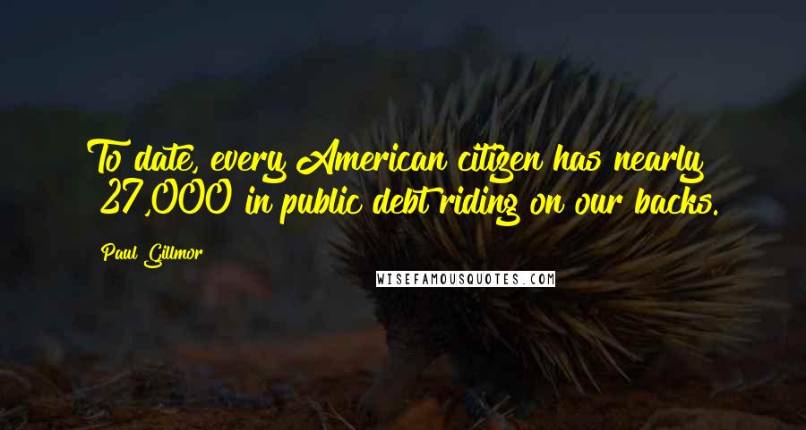 Paul Gillmor Quotes: To date, every American citizen has nearly $27,000 in public debt riding on our backs.