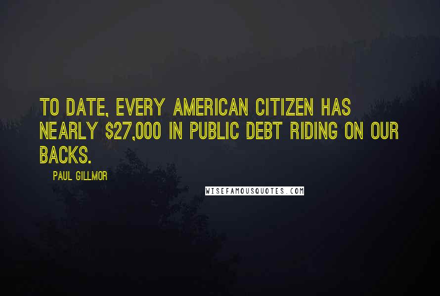 Paul Gillmor Quotes: To date, every American citizen has nearly $27,000 in public debt riding on our backs.