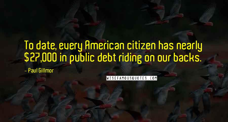 Paul Gillmor Quotes: To date, every American citizen has nearly $27,000 in public debt riding on our backs.