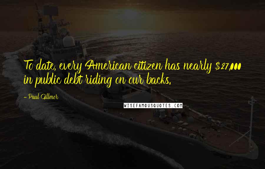 Paul Gillmor Quotes: To date, every American citizen has nearly $27,000 in public debt riding on our backs.