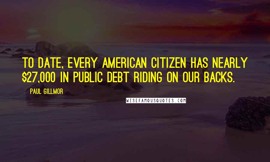 Paul Gillmor Quotes: To date, every American citizen has nearly $27,000 in public debt riding on our backs.