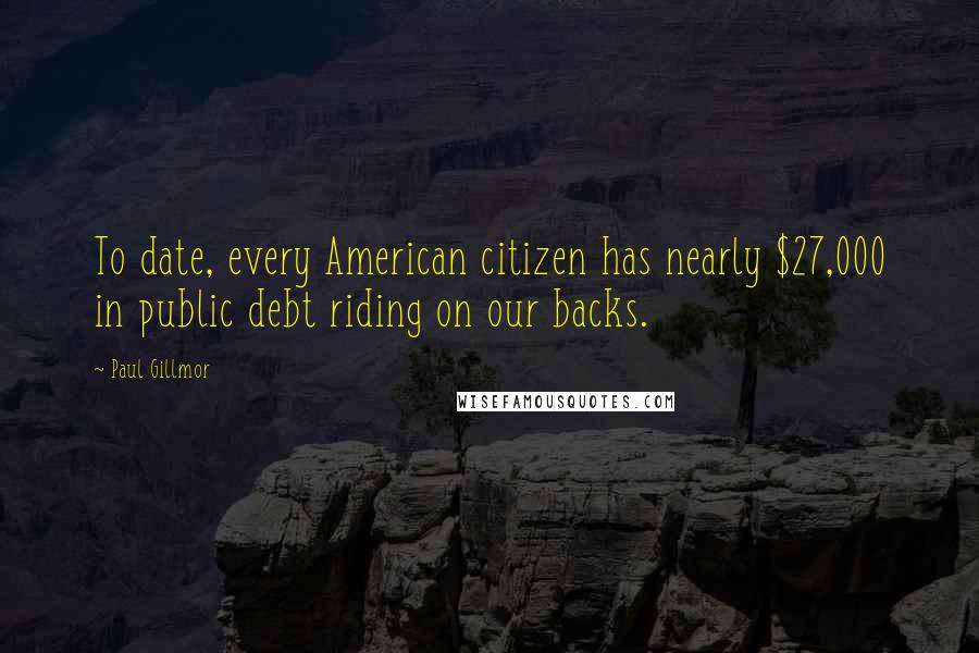 Paul Gillmor Quotes: To date, every American citizen has nearly $27,000 in public debt riding on our backs.