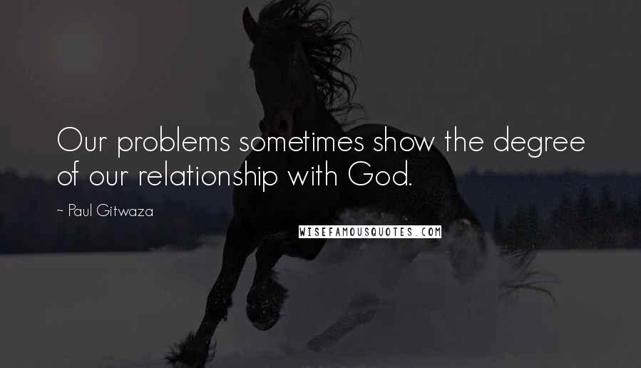 Paul Gitwaza Quotes: Our problems sometimes show the degree of our relationship with God.