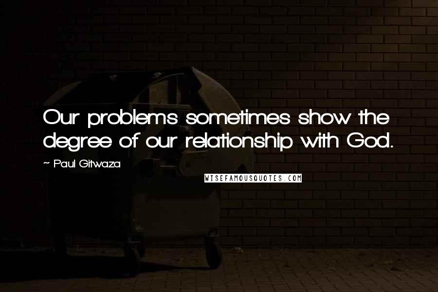 Paul Gitwaza Quotes: Our problems sometimes show the degree of our relationship with God.