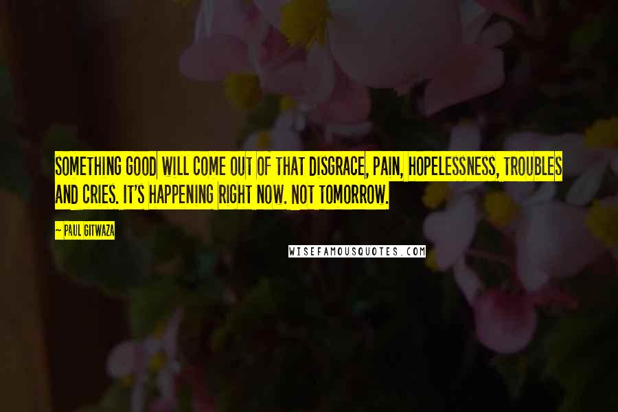 Paul Gitwaza Quotes: something good will come out of that disgrace, pain, hopelessness, troubles and cries. It's happening right now. Not tomorrow.