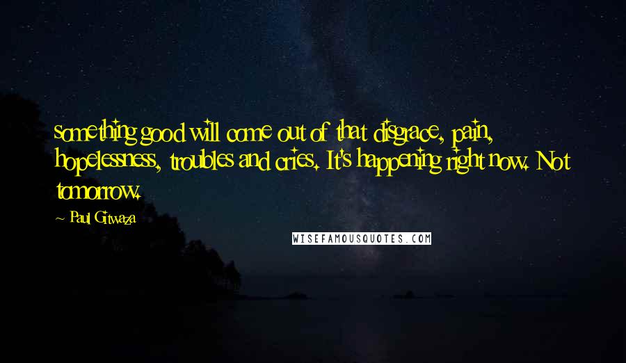 Paul Gitwaza Quotes: something good will come out of that disgrace, pain, hopelessness, troubles and cries. It's happening right now. Not tomorrow.