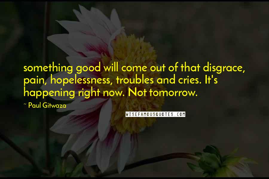 Paul Gitwaza Quotes: something good will come out of that disgrace, pain, hopelessness, troubles and cries. It's happening right now. Not tomorrow.