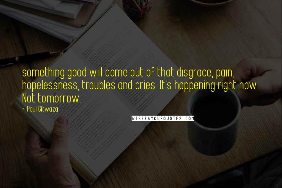 Paul Gitwaza Quotes: something good will come out of that disgrace, pain, hopelessness, troubles and cries. It's happening right now. Not tomorrow.