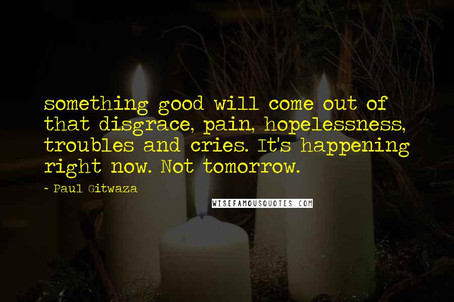 Paul Gitwaza Quotes: something good will come out of that disgrace, pain, hopelessness, troubles and cries. It's happening right now. Not tomorrow.