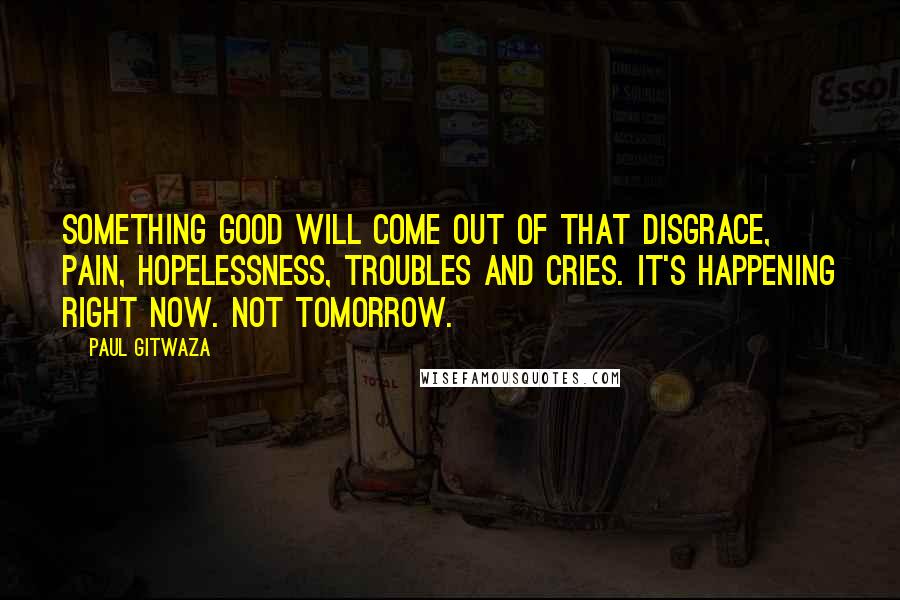 Paul Gitwaza Quotes: something good will come out of that disgrace, pain, hopelessness, troubles and cries. It's happening right now. Not tomorrow.