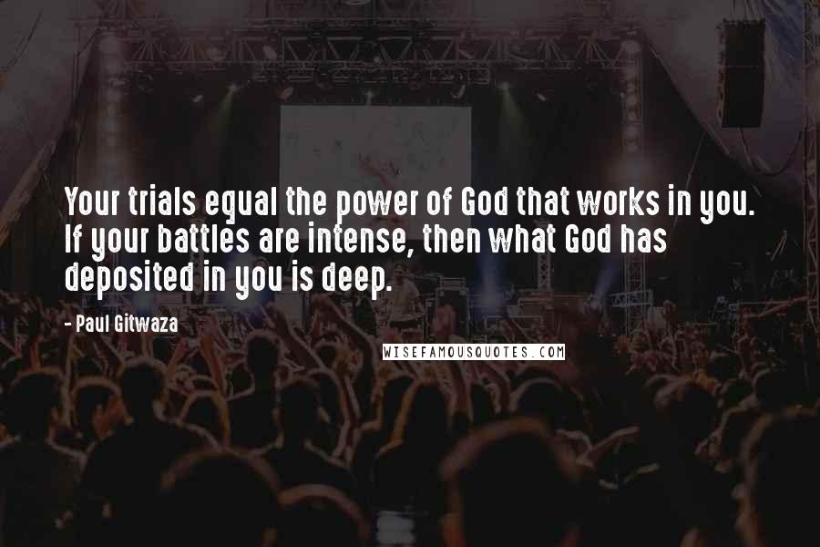 Paul Gitwaza Quotes: Your trials equal the power of God that works in you. If your battles are intense, then what God has deposited in you is deep.