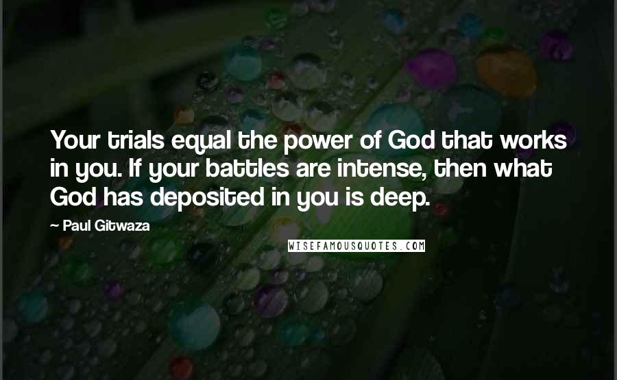 Paul Gitwaza Quotes: Your trials equal the power of God that works in you. If your battles are intense, then what God has deposited in you is deep.