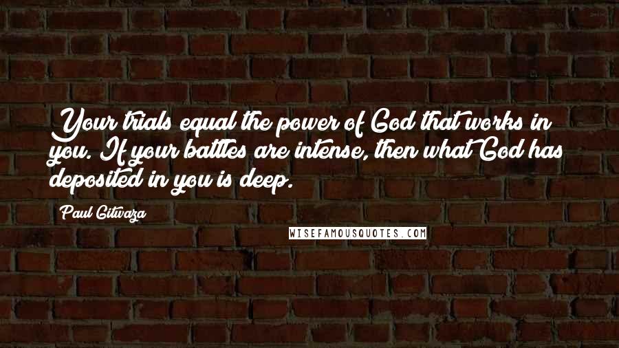 Paul Gitwaza Quotes: Your trials equal the power of God that works in you. If your battles are intense, then what God has deposited in you is deep.