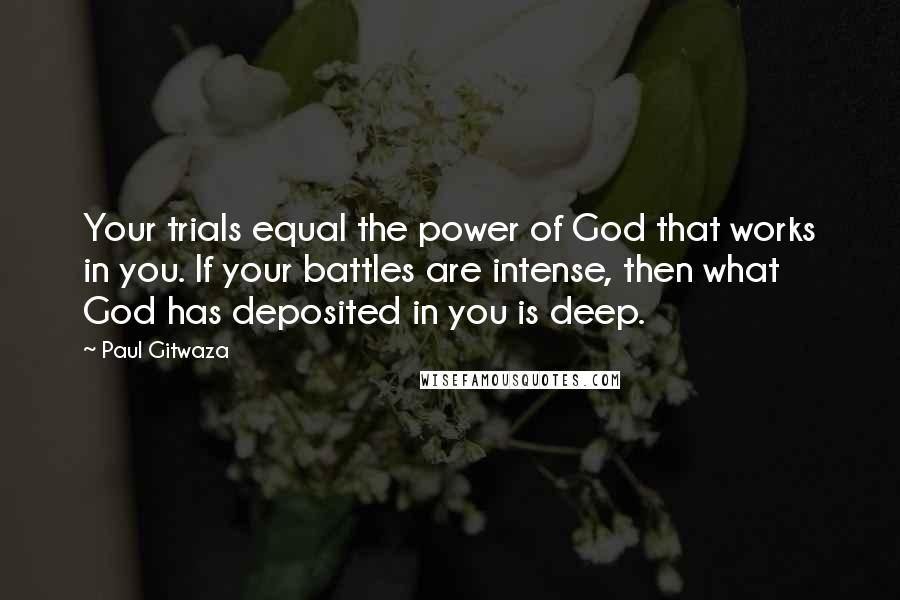 Paul Gitwaza Quotes: Your trials equal the power of God that works in you. If your battles are intense, then what God has deposited in you is deep.