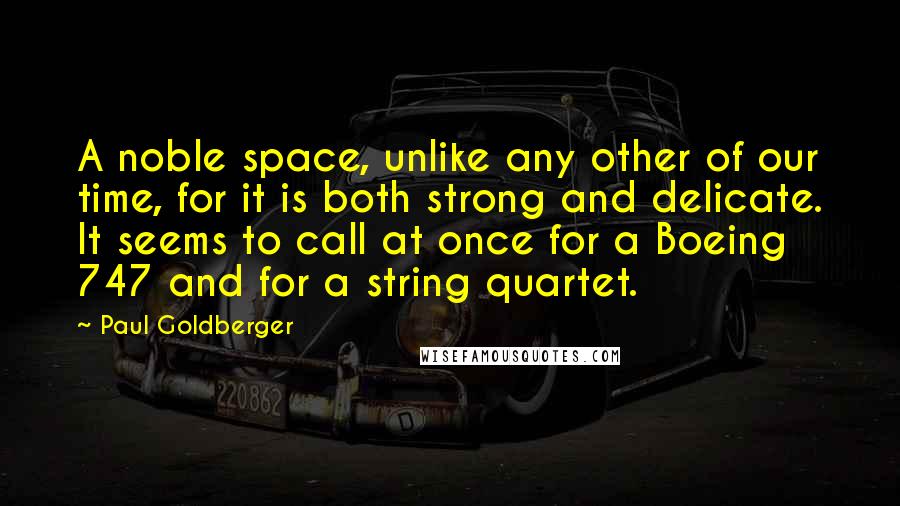 Paul Goldberger Quotes: A noble space, unlike any other of our time, for it is both strong and delicate. It seems to call at once for a Boeing 747 and for a string quartet.