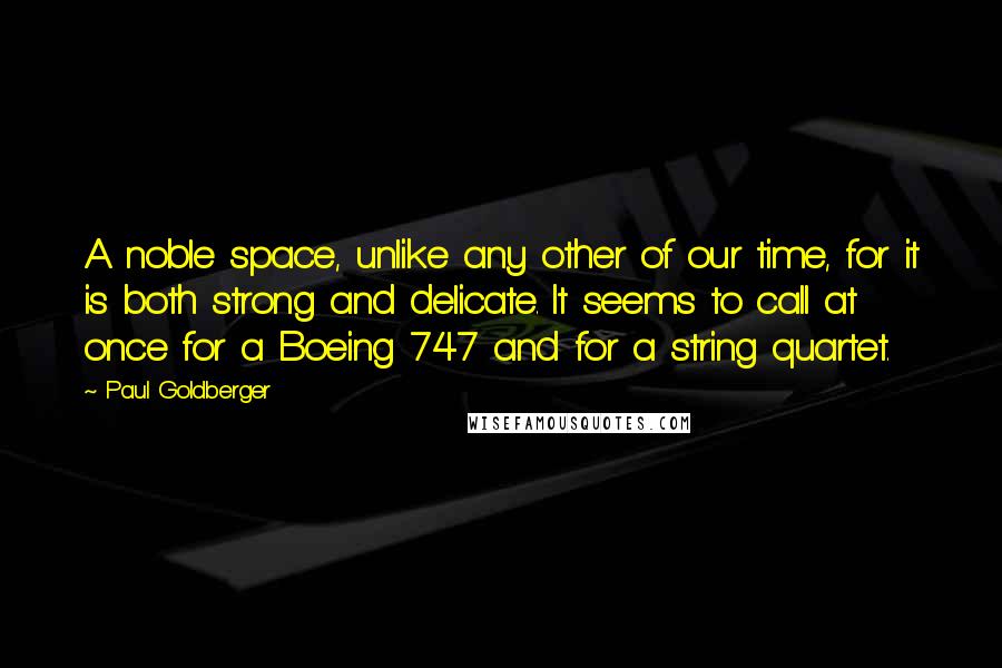 Paul Goldberger Quotes: A noble space, unlike any other of our time, for it is both strong and delicate. It seems to call at once for a Boeing 747 and for a string quartet.