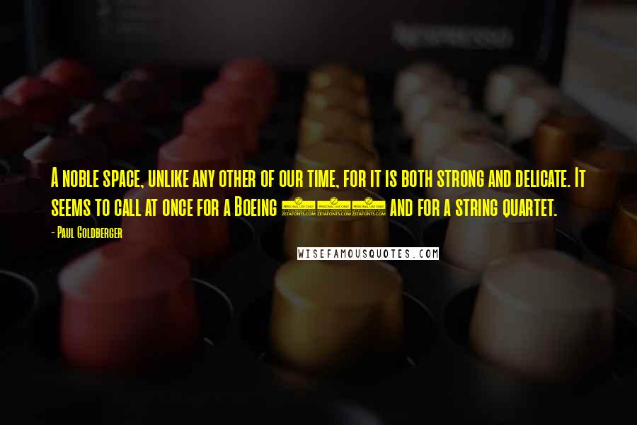 Paul Goldberger Quotes: A noble space, unlike any other of our time, for it is both strong and delicate. It seems to call at once for a Boeing 747 and for a string quartet.