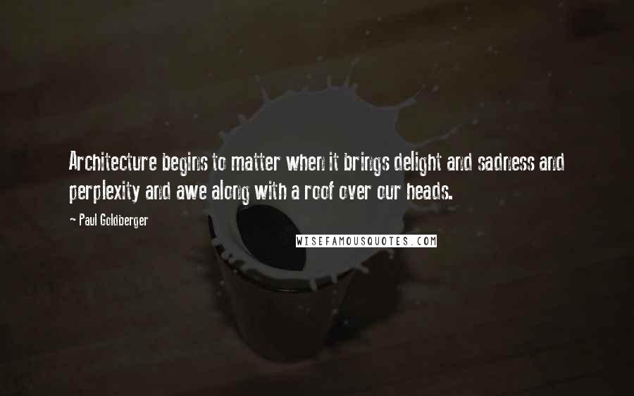 Paul Goldberger Quotes: Architecture begins to matter when it brings delight and sadness and perplexity and awe along with a roof over our heads.