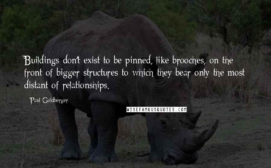 Paul Goldberger Quotes: Buildings don't exist to be pinned, like brooches, on the front of bigger structures to which they bear only the most distant of relationships.