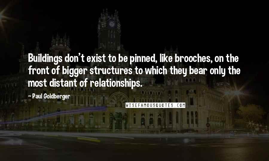 Paul Goldberger Quotes: Buildings don't exist to be pinned, like brooches, on the front of bigger structures to which they bear only the most distant of relationships.