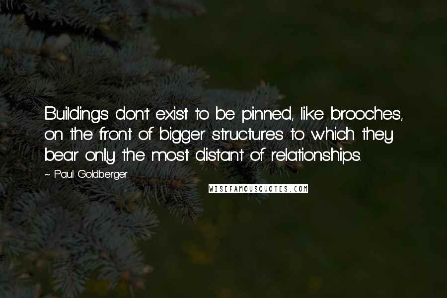 Paul Goldberger Quotes: Buildings don't exist to be pinned, like brooches, on the front of bigger structures to which they bear only the most distant of relationships.