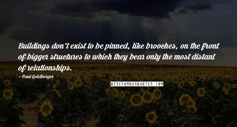 Paul Goldberger Quotes: Buildings don't exist to be pinned, like brooches, on the front of bigger structures to which they bear only the most distant of relationships.
