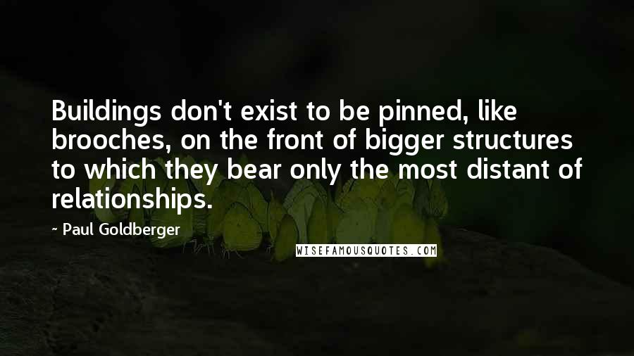 Paul Goldberger Quotes: Buildings don't exist to be pinned, like brooches, on the front of bigger structures to which they bear only the most distant of relationships.