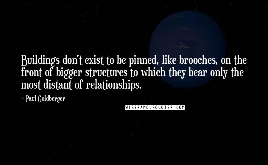 Paul Goldberger Quotes: Buildings don't exist to be pinned, like brooches, on the front of bigger structures to which they bear only the most distant of relationships.