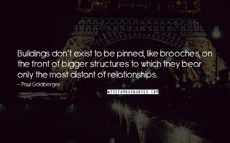 Paul Goldberger Quotes: Buildings don't exist to be pinned, like brooches, on the front of bigger structures to which they bear only the most distant of relationships.