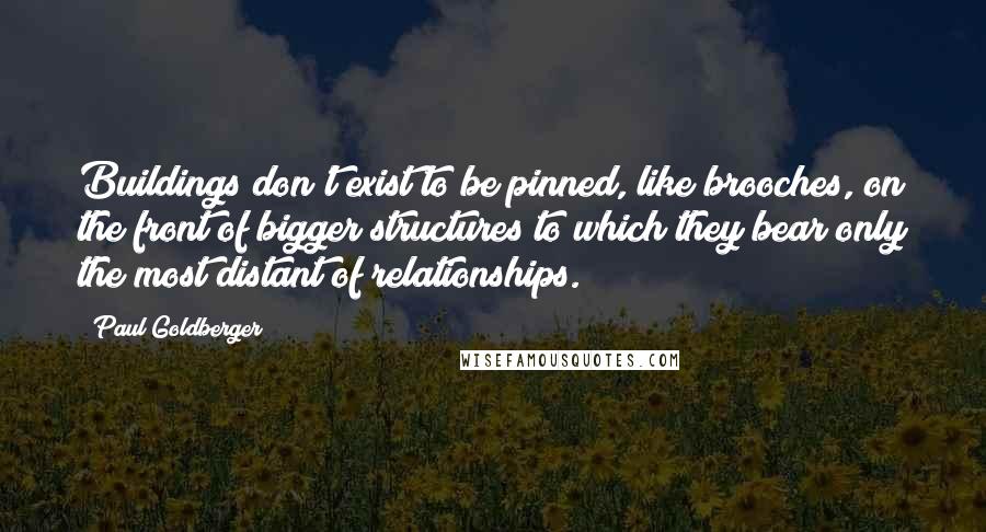 Paul Goldberger Quotes: Buildings don't exist to be pinned, like brooches, on the front of bigger structures to which they bear only the most distant of relationships.