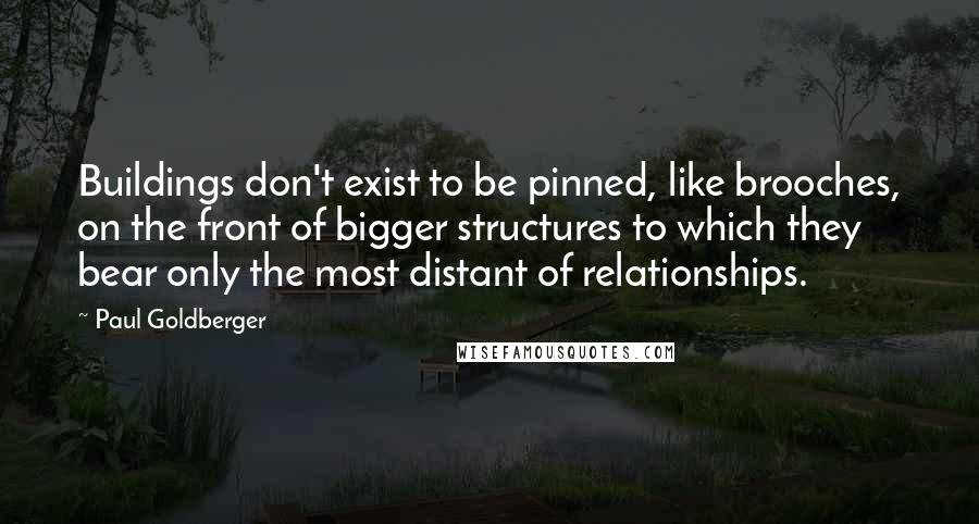 Paul Goldberger Quotes: Buildings don't exist to be pinned, like brooches, on the front of bigger structures to which they bear only the most distant of relationships.