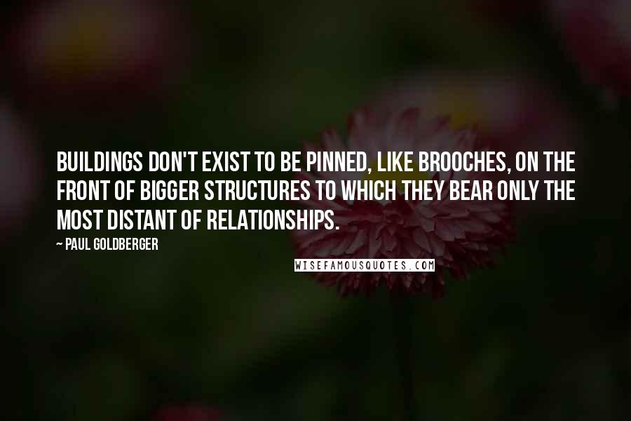 Paul Goldberger Quotes: Buildings don't exist to be pinned, like brooches, on the front of bigger structures to which they bear only the most distant of relationships.