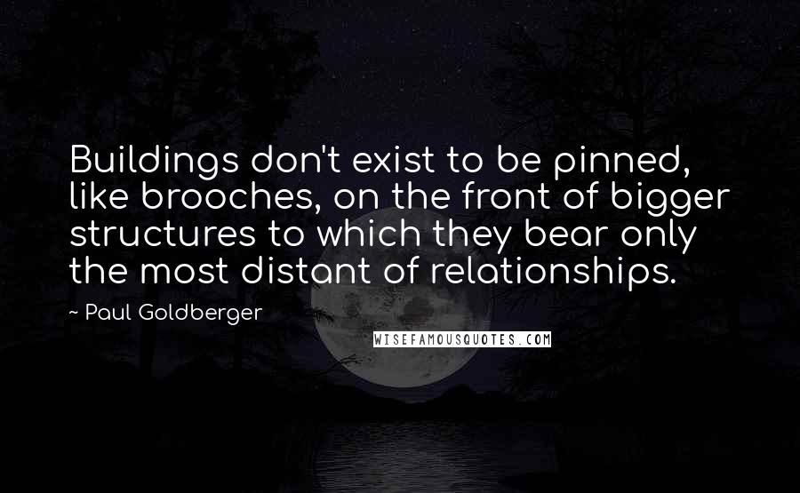 Paul Goldberger Quotes: Buildings don't exist to be pinned, like brooches, on the front of bigger structures to which they bear only the most distant of relationships.