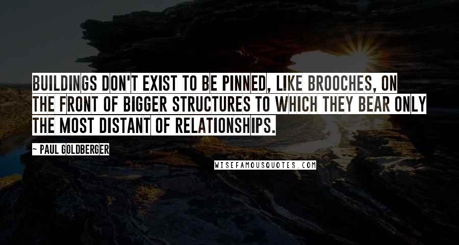 Paul Goldberger Quotes: Buildings don't exist to be pinned, like brooches, on the front of bigger structures to which they bear only the most distant of relationships.