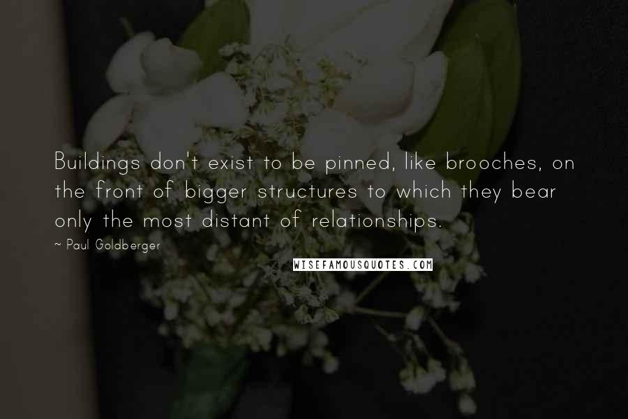 Paul Goldberger Quotes: Buildings don't exist to be pinned, like brooches, on the front of bigger structures to which they bear only the most distant of relationships.