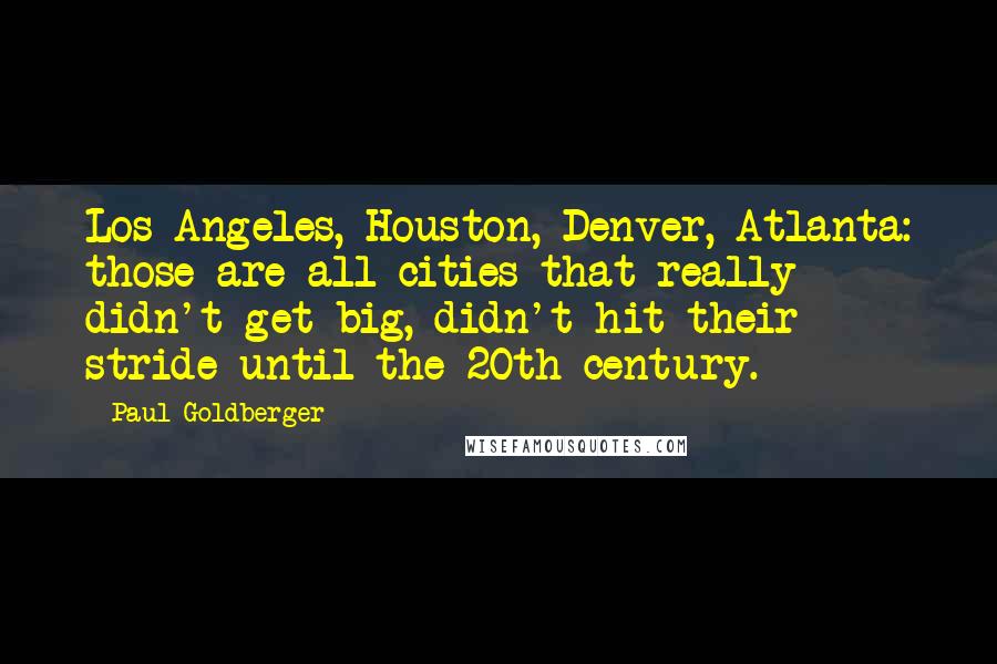 Paul Goldberger Quotes: Los Angeles, Houston, Denver, Atlanta: those are all cities that really didn't get big, didn't hit their stride until the 20th century.