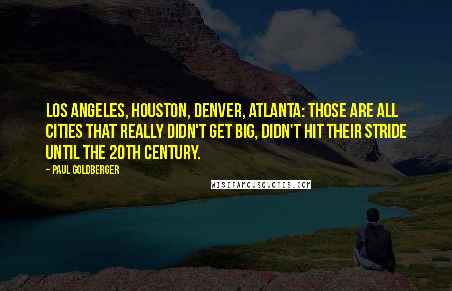 Paul Goldberger Quotes: Los Angeles, Houston, Denver, Atlanta: those are all cities that really didn't get big, didn't hit their stride until the 20th century.