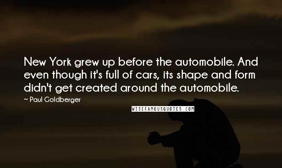 Paul Goldberger Quotes: New York grew up before the automobile. And even though it's full of cars, its shape and form didn't get created around the automobile.