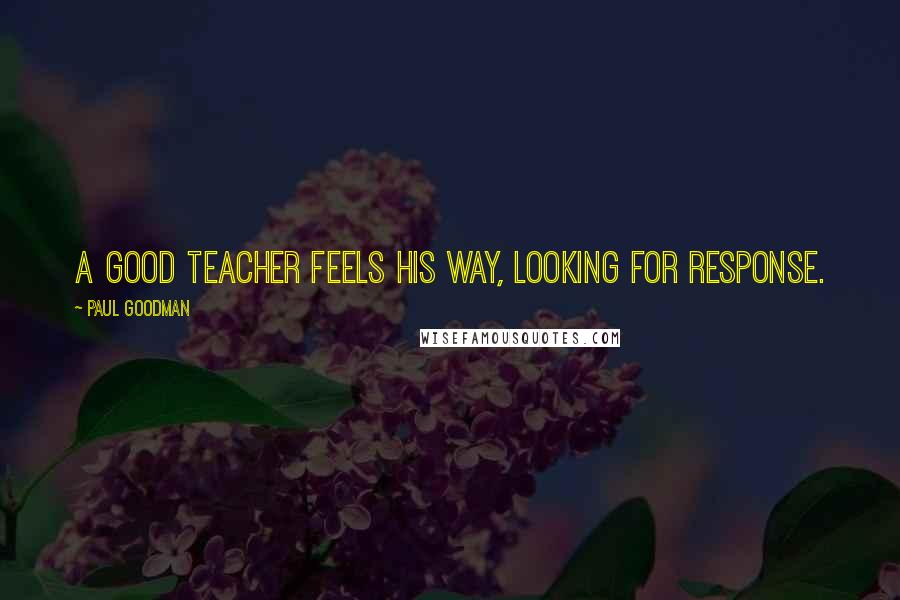 Paul Goodman Quotes: A good teacher feels his way, looking for response.