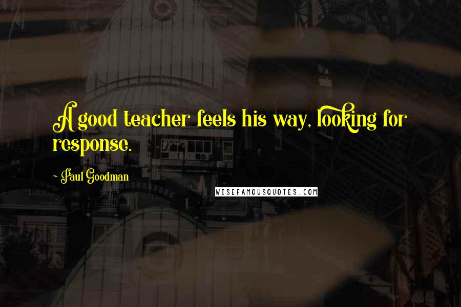 Paul Goodman Quotes: A good teacher feels his way, looking for response.