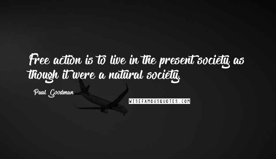 Paul Goodman Quotes: Free action is to live in the present society as though it were a natural society.