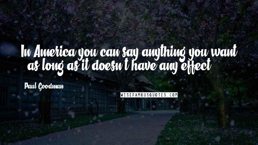 Paul Goodman Quotes: In America you can say anything you want - as long as it doesn't have any effect.