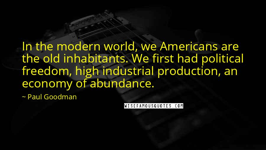 Paul Goodman Quotes: In the modern world, we Americans are the old inhabitants. We first had political freedom, high industrial production, an economy of abundance.