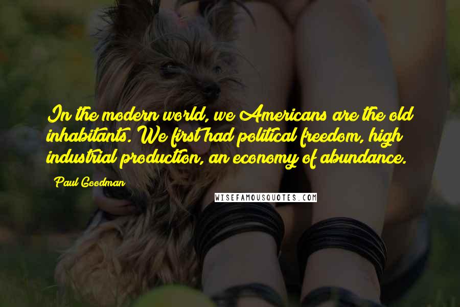 Paul Goodman Quotes: In the modern world, we Americans are the old inhabitants. We first had political freedom, high industrial production, an economy of abundance.