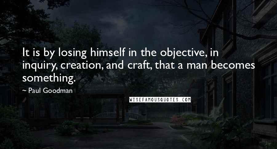 Paul Goodman Quotes: It is by losing himself in the objective, in inquiry, creation, and craft, that a man becomes something.