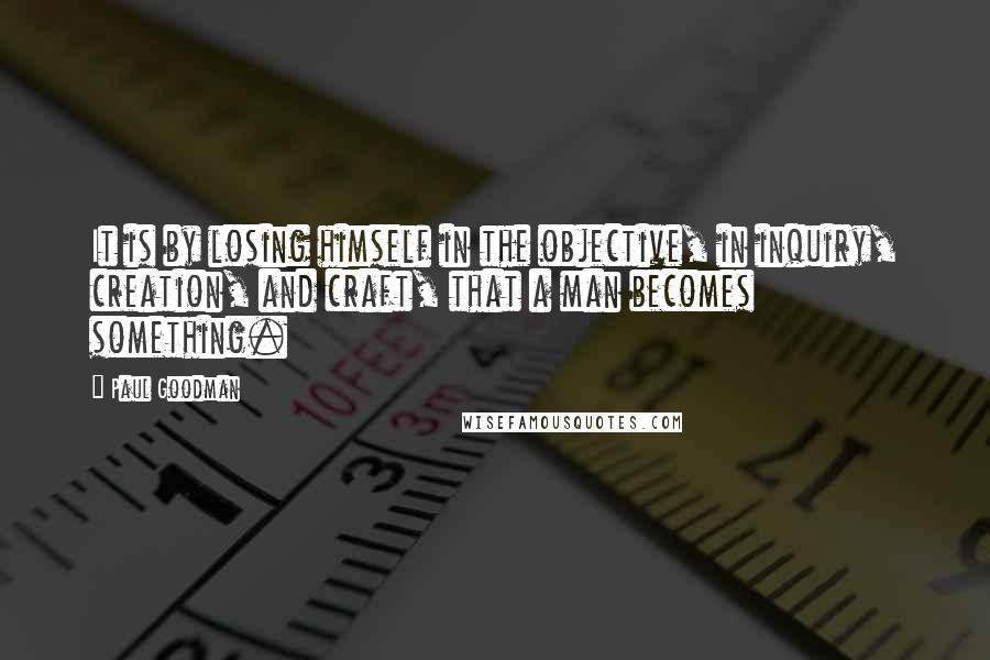 Paul Goodman Quotes: It is by losing himself in the objective, in inquiry, creation, and craft, that a man becomes something.