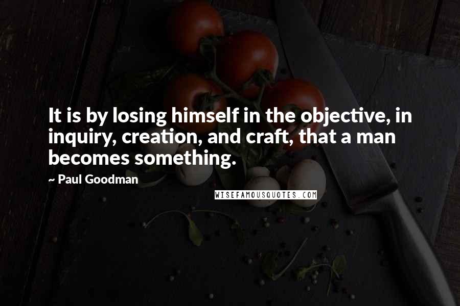 Paul Goodman Quotes: It is by losing himself in the objective, in inquiry, creation, and craft, that a man becomes something.