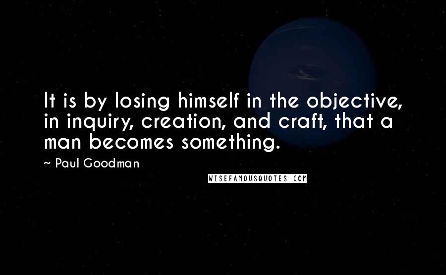 Paul Goodman Quotes: It is by losing himself in the objective, in inquiry, creation, and craft, that a man becomes something.