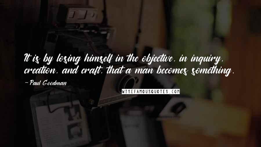 Paul Goodman Quotes: It is by losing himself in the objective, in inquiry, creation, and craft, that a man becomes something.